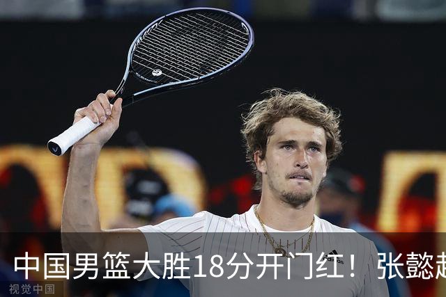 中国男篮大胜18分开门红！张懿赵杰23分3板6助2断，被誉为4字外援