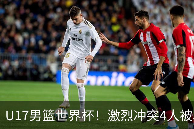 U17男篮世界杯！激烈冲突4人被驱逐，王建军承认对抗差，但不认怂